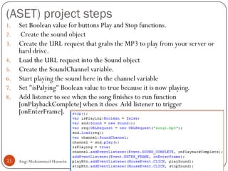 (ASET) project steps
Eng: Mohammed Hussein21
1. Set Boolean value for buttons Play and Stop functions.
2. Create the sound object
3. Create the URL request that grabs the MP3 to play from your server or
hard drive.
4. Load the URL request into the Sound object
5. Create the SoundChannel variable.
6. Start playing the sound here in the channel variable
7. Set "isPalying" Boolean value to true because it is now playing.
8. Add listener to see when the song finishes to run function
[onPlaybackComplete] when it does Add listener to trigger
[onEnterFrame].
 