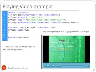 Playing Video example
23 Eng: Mohammed Hussein
To add video into the Display List use
the addChild() method.
The .source property is used to specify the video to be played.
 