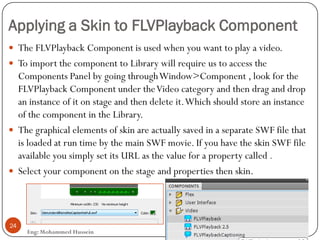 Applying a Skin to FLVPlayback Component
Eng: Mohammed Hussein
24
 The FLVPlayback Component is used when you want to play a video.
 To import the component to Library will require us to access the
Components Panel by going throughWindow>Component , look for the
FLVPlayback Component under theVideo category and then drag and drop
an instance of it on stage and then delete it.Which should store an instance
of the component in the Library.
 The graphical elements of skin are actually saved in a separate SWF file that
is loaded at run time by the main SWF movie. If you have the skin SWF file
available you simply set its URL as the value for a property called .
 Select your component on the stage and properties then skin.
 