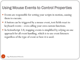 Using Mouse Events to Control Properties
Eng: Mohammed Hussein4
 Events are responsible for setting your scripts in motion, causing
them to execute.
 A button can be triggered by a mouse event, text fields react to
keyboard events—even calling your own custom functions.
 InActionScript 3.0, trapping events is simplified by relying on one
approach for all event handling, which is to use event listeners
regardless of the type of event or how it is used.
 