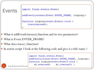Events
Eng: Mohammed Hussein5
 What is addEventListener() function and its two parameters?
 What is Event.ENTER_FRAME?
 What does trace( ) function?
 In action script 3 look at the following code and give it a title name ?
 