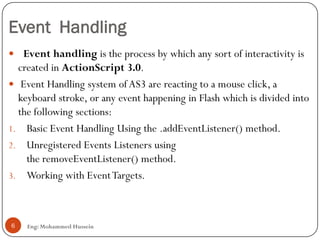 Event Handling
Eng: Mohammed Hussein6
 Event handling is the process by which any sort of interactivity is
created in ActionScript 3.0.
 Event Handling system of AS3 are reacting to a mouse click, a
keyboard stroke, or any event happening in Flash which is divided into
the following sections:
1. Basic Event Handling Using the .addEventListener() method.
2. Unregistered Events Listeners using
the removeEventListener() method.
3. Working with EventTargets.
 