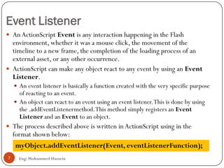 Event Listener
Eng: Mohammed Hussein7
 AnActionScript Event is any interaction happening in the Flash
environment, whether it was a mouse click, the movement of the
timeline to a new frame, the completion of the loading process of an
external asset, or any other occurrence.
 ActionScript can make any object react to any event by using an Event
Listener.
 An event listener is basically a function created with the very specific purpose
of reacting to an event.
 An object can react to an event using an event listener.This is done by using
the .addEventListenermethod.This method simply registers an Event
Listener and an Event to an object.
 The process described above is written in ActionScript using in the
format shown below:
myObject.addEventListener(Event, eventListenerFunction);
 