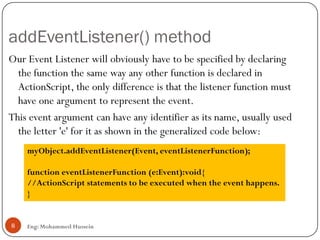 addEventListener() method
Eng: Mohammed Hussein8
Our Event Listener will obviously have to be specified by declaring
the function the same way any other function is declared in
ActionScript, the only difference is that the listener function must
have one argument to represent the event.
This event argument can have any identifier as its name, usually used
the letter 'e' for it as shown in the generalized code below:
myObject.addEventListener(Event, eventListenerFunction);
function eventListenerFunction (e:Event):void{
//ActionScript statements to be executed when the event happens.
}
 