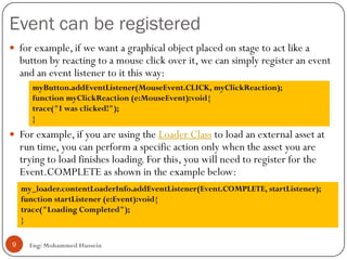 Event can be registered
Eng: Mohammed Hussein9
 for example, if we want a graphical object placed on stage to act like a
button by reacting to a mouse click over it, we can simply register an event
and an event listener to it this way:
 For example, if you are using the Loader Class to load an external asset at
run time, you can perform a specific action only when the asset you are
trying to load finishes loading. For this, you will need to register for the
Event.COMPLETE as shown in the example below:
myButton.addEventListener(MouseEvent.CLICK, myClickReaction);
function myClickReaction (e:MouseEvent):void{
trace("I was clicked!");
}
my_loader.contentLoaderInfo.addEventListener(Event.COMPLETE, startListener);
function startListener (e:Event):void{
trace("Loading Completed");
}
 