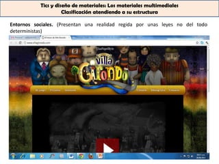 Tics y diseño de materiales: Los materiales multimediales
                     Clasificación atendiendo a su estructura

Entornos sociales. (Presentan una realidad regida por unas leyes no del todo
deterministas)
 