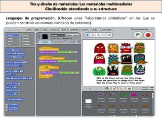 Tics y diseño de materiales: Los materiales multimediales
                      Clasificación atendiendo a su estructura

Lenguajes de programación. (Ofrecen unos "laboratorios simbólicos" en los que se
pueden construir un número ilimitado de entornos).
 