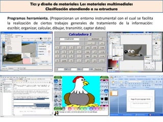 Tics y diseño de materiales: Los materiales multimediales
                       Clasificación atendiendo a su estructura

Programas herramienta. (Proporcionan un entorno instrumental con el cual se facilita
la realización de ciertos trabajos generales de tratamiento de la información:
escribir, organizar, calcular, dibujar, transmitir, captar datos)
 