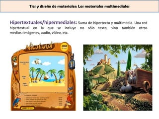 Tics y diseño de materiales: Los materiales multimediales



Hipertextuales/hipermediales: Suma de hipertexto y multimedia. Una red
hipertextual en la que se incluye no sólo texto, sino también otros
medios: imágenes, audio, vídeo, etc.
 