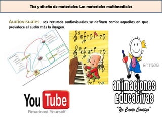 Tics y diseño de materiales: Los materiales multimediales


Audiovisuales: Los recursos audiovisuales se definen como: aquellos en que
prevalece el audio más la imagen.
 