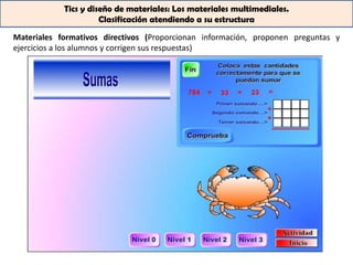 Tics y diseño de materiales: Los materiales multimediales.
                      Clasificación atendiendo a su estructura

Materiales formativos directivos (Proporcionan información, proponen preguntas y
ejercicios a los alumnos y corrigen sus respuestas)
 