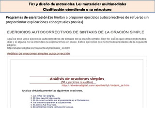 Tics y diseño de materiales: Los materiales multimediales
                        Clasificación atendiendo a su estructura

Programas de ejercitación (Se limitan a proponer ejercicios autocorrectivos de refuerzo sin
proporcionar explicaciones conceptuales previas)
 