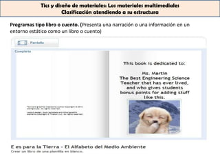 Tics y diseño de materiales: Los materiales multimediales
                       Clasificación atendiendo a su estructura

Programas tipo libro o cuento. (Presenta una narración o una información en un
entorno estático como un libro o cuento)
 