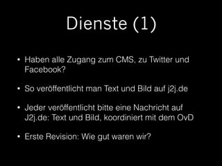 Dienste (1) 
• Haben alle Zugang zum CMS, zu Twitter und 
Facebook? 
• So veröffentlicht man Text und Bild auf j2j.de 
• Jeder veröffentlicht bitte eine Nachricht auf 
J2j.de: Text und Bild, koordiniert mit dem OvD 
• Erste Revision: Wie gut waren wir? 
 