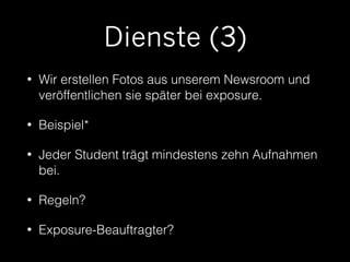 Dienste (3) 
• Wir erstellen Fotos aus unserem Newsroom und 
veröffentlichen sie später bei exposure. 
• Beispiel* 
• Jeder Student trägt mindestens zehn Aufnahmen 
bei. 
• Regeln? 
• Exposure-Beauftragter? 
 