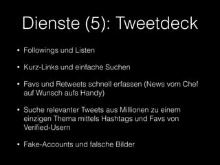 Dienste (5): Tweetdeck 
• Followings und Listen 
• Kurz-Links und einfache Suchen 
• Favs und Retweets schnell erfassen (News vom Chef 
auf Wunsch aufs Handy) 
• Suche relevanter Tweets aus Millionen zu einem 
einzigen Thema mittels Hashtags und Favs von 
Verified-Usern 
• Fake-Accounts und falsche Bilder 
 