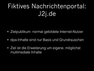 Fiktives Nachrichtenportal: 
J2j.de 
• Zielpublikum: normal gebildete Internet-Nutzer 
• dpa-Inhalte sind nur Basis und Grundrauschen 
• Ziel ist die Erweiterung um eigene, möglichst 
multimediale Inhalte 
 