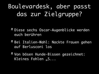 Boulevardesk, aber passt 
das zur Zielgruppe? 
Diese sechs Oscar-Augenblicke werden 
euch berühren 
Bei Italien-Wahl: Nackte Frauen gehen 
auf Berlusconi los 
Von bösen Hunde-Bissen gezeichnet: 
Kleines Fohlen „S... 
 