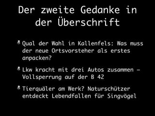 Der zweite Gedanke in 
der Überschrift 
Qual der Wahl in Kallenfels: Was muss 
der neue Ortsvorsteher als erstes 
anpacken? 
Lkw kracht mit drei Autos zusammen – 
Vollsperrung auf der B 42 
Tierquäler am Werk? Naturschützer 
entdeckt Lebendfallen für Singvögel 
 