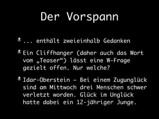 Der Vorspann 
... enthält zweieinhalb Gedanken 
Ein Cliffhanger (daher auch das Wort 
vom „Teaser“) lässt eine W-Frage 
gezielt offen. Nur welche? 
Idar-Oberstein – Bei einem Zugunglück 
sind am Mittwoch drei Menschen schwer 
verletzt worden. Glück im Unglück 
hatte dabei ein 12-jähriger Junge. 
 