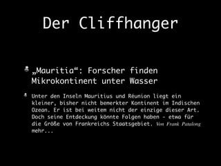 Der Cliffhanger 
„Mauritia“: Forscher finden 
Mikrokontinent unter Wasser 
Unter den Inseln Mauritius und Réunion liegt ein 
kleiner, bisher nicht bemerkter Kontinent im Indischen 
Ozean. Er ist bei weitem nicht der einzige dieser Art. 
Doch seine Entdeckung könnte Folgen haben - etwa für 
die Größe von Frankreichs Staatsgebiet. Von Frank Patalong 
mehr... 
 