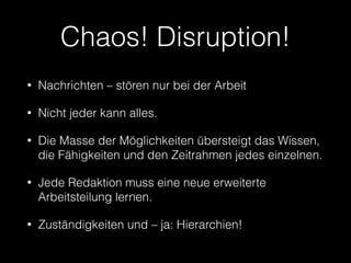 Chaos! Disruption! 
• Nachrichten – stören nur bei der Arbeit 
• Nicht jeder kann alles. 
• Die Masse der Möglichkeiten übersteigt das Wissen, 
die Fähigkeiten und den Zeitrahmen jedes einzelnen. 
• Jede Redaktion muss eine neue erweiterte 
Arbeitsteilung lernen. 
• Zuständigkeiten und – ja: Hierarchien! 
 