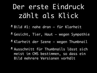 Der erste Eindruck 
zählt als Klick 
Bild #1: nahe dran – für Klarheit 
Gesicht, Tier, Haut – wegen Sympathie 
Klarheit der Szene – wegen Thumbnail 
Ausschnitt für Thumbnails lässt sich 
meist im CMS bestimmen, so dass ein 
Bild mehrere Versionen vorhält 
 