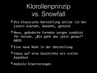 Klorollenprinzip 
vs. Snowfall 
Die klassische Darstellung online ist bei 
Lesern erprobt, bekannt, genutzt 
Neue, geänderte Formate sorgen zunächst 
für Unruhe. „Wie geht das jetzt genau?“ 
ABER: 
Eine neue Ruhe in der Darstellung 
Fokus auf eine Geschichte mit vielen 
Aspekten 
mediale Erweiterungen 
 