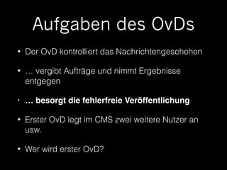 Aufgaben des OvDs 
• Der OvD kontrolliert das Nachrichtengeschehen 
• … vergibt Aufträge und nimmt Ergebnisse 
entgegen 
• … besorgt die fehlerfreie Veröffentlichung! 
• Erster OvD legt im CMS zwei weitere Nutzer an 
usw. 
• Wer wird erster OvD? 
 