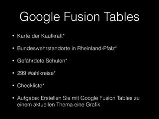 Google Fusion Tables 
• Karte der Kaufkraft* 
• Bundeswehrstandorte in Rheinland-Pfalz* 
• Gefährdete Schulen* 
• 299 Wahlkreise* 
• Checkliste* 
• Aufgabe: Erstellen Sie mit Google Fusion Tables zu 
einem aktuellen Thema eine Grafik 
 