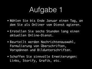 Aufgabe 1 
Wählen Sie bis Ende Januar einen Tag, an 
dem Sie als Onliner vom Dienst agieren. 
Erstellen Sie sechs Stunden lang einen 
aktuellen Online-Dienst. 
Beurteilt werden Nachrichtenauswahl, 
Formulierung von Überschriften, 
Vorspännen und Bildunterschriften. 
Schaffen Sie sinnvolle Erweiterungen: 
Links, Storify, Grafik, etc. 
 