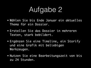 Aufgabe 2 
Wählen Sie bis Ende Januar ein aktuelles 
Thema für ein Dossier. 
Erstellen Sie das Dossier in mehreren 
Texten, stark bebildert. 
Ergänzen Sie eine Timeline, ein Storify 
und eine Grafik mit beliebigen 
Werkzeugen. 
Nutzen Sie eine Bearbeitungszeit von bis 
zu 24 Stunden. 
