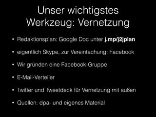 Unser wichtigstes 
Werkzeug: Vernetzung 
• Redaktionsplan: Google Doc unter j.mp/j2jplan 
• eigentlich Skype, zur Vereinfachung: Facebook 
• Wir gründen eine Facebook-Gruppe 
• E-Mail-Verteiler 
• Twitter und Tweetdeck für Vernetzung mit außen 
• Quellen: dpa- und eigenes Material 
 