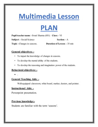 Multimedia Lesson
PLAN
Pupil teachername: -Swati Sharma (051) Class:- VI
Subject: - Social Science Section: - A
Topic: -Changes in seasons. Duration of Lesson: - 35 min
General objectives: -
• To impart the knowledge of changes in seasons.
• To develop the mental ability of the students.
• To develop the reasoning and imagination power of the students.
Behavioral objectives: -
 .
General Teaching Aids: -
Well-equipped classroom, white board, marker, dusters, and pointer.
Instructional Aids: -
Powerpoint presentation.
Previous knowledge:-
Students are familiar with the term ‘seasons’.
 