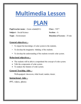 Multimedia Lesson
PLAN
Pupil teachername: - Geeta solanki(011) Class:- VIITH
Subject: - Social Science Section: - A
Topic: - Environment Duration of Lesson: - 35 min
General objectives: -
• To impart the knowledge of solar system to the students.
• To develop the imaginative thinking of the students.
• To develop the understanding of the students towards solar system.
Behavioral objectives: -
 The students will be able to comprehend the concept of solar system.
 Tells the components of solar system.
 To analyze the features of solar system.
General Teaching Aids: -
Well-equipped classroom, white board, marker, duster.
Instructional Aids: -
PPT, videos, photos
 