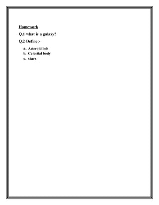 Homework
Q.1 what is a galaxy?
Q.2 Define:-
a. Asteroid belt
b. Celestial body
c. stars
 
