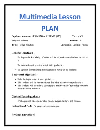Multimedia Lesson
PLAN
Pupil teachername: - PRIYANKA SHARMA (035) Class:- VII
Subject: -science Section: - A
Topic: - water pollution Duration of Lesson: - 45min.
General objectives: -
• To impart the knowledge of water and its impurities and also how to remove
it.
• To makes student sensitive about water pollution .
• To develop the reasoning and imagination power of the students.
Behavioral objectives: -
 Tells the importance of water pollution.
 The students will be able to answer that what potable water pollution is.
 The students will be able to comprehend the process of removing impurities
from the water pollution.
General Teaching Aids: -
Well-equipped classroom, white board, marker, dusters, and pointer.
Instructional Aids: Powerpoint presentation.
Previous knowledge:-
 