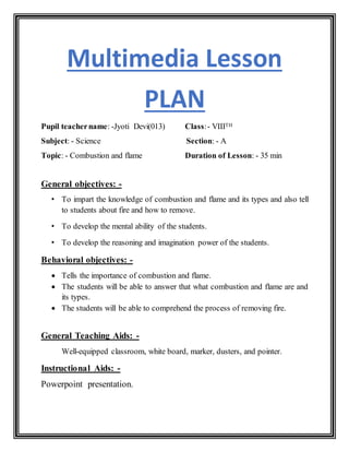 Multimedia Lesson
PLAN
Pupil teachername: -Jyoti Devi(013) Class:- VIIITH
Subject: - Science Section: - A
Topic: - Combustion and flame Duration of Lesson: - 35 min
General objectives: -
• To impart the knowledge of combustion and flame and its types and also tell
to students about fire and how to remove.
• To develop the mental ability of the students.
• To develop the reasoning and imagination power of the students.
Behavioral objectives: -
 Tells the importance of combustion and flame.
 The students will be able to answer that what combustion and flame are and
its types.
 The students will be able to comprehend the process of removing fire.
General Teaching Aids: -
Well-equipped classroom, white board, marker, dusters, and pointer.
Instructional Aids: -
Powerpoint presentation.
 