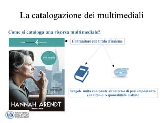 La catalogazione dei multimediali
Come si cataloga una risorsa multimediale?
Contenitore con titolo d'insieme
Singole unità contenute all'interno di pari importanza
con titoli e responsabilità distinte
 