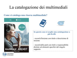 La catalogazione dei multimediali
Come si cataloga una risorsa multimediale?
In questo caso si sceglie una catalogazione a
più livelli:
- record d'insieme con titolo e descrizione di
insieme
- record delle parti con titoli e responsabilità
distinte ed elementi specifici del singolo
supporto
 