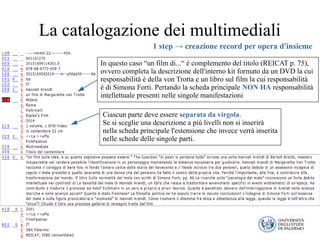La catalogazione dei multimediali
Ciascun parte deve essere separata da virgola.
Se si sceglie una descrizione a più livelli non si inserirà
nella scheda principale l'estensione che invece verrà inserita
nelle schede delle singole parti.
In questo caso “un film di...“ è complemento del titolo (REICAT p. 75),
ovvero completa la descrizione dell'interno kit formato da un DVD la cui
responsabilità è della von Trotta e un libro sul film la cui responsabilità
è di Simona Forti. Pertando la scheda principale NON HA responsabilità
intellettuale presenti nelle singole manifestazioni
1 step → creazione record per opera d'insieme
 