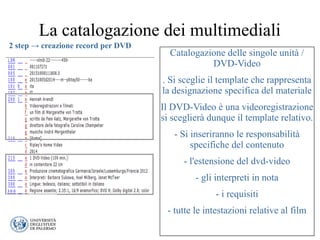 La catalogazione dei multimediali
Catalogazione delle singole unità /
DVD-Video
. Si sceglie il template che rappresenta
la designazione specifica del materiale
Il DVD-Video è una videoregistrazione
si sceglierà dunque il template relativo.
- Si inseriranno le responsabilità
specifiche del contenuto
- l'estensione del dvd-video
- gli interpreti in nota
- i requisiti
- tutte le intestazioni relative al film
2 step → creazione record per DVD
 