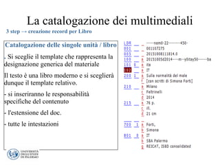 La catalogazione dei multimediali
Catalogazione delle singole unità / libro
. Si sceglie il template che rappresenta la
designazione generica del materiale
Il testo è una libro moderno e si sceglierà
dunque il template relativo.
- si inseriranno le responsabilità
specifiche del contenuto
- l'estensione del doc.
- tutte le intestazioni
3 step → creazione record per Libro
 