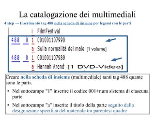 La catalogazione dei multimediali
Creare nella scheda di insieme (multimediale) tanti tag 488 quante
sono le parti.
● Nel sottocampo "1" inserire il codice 001+num sistema di ciascuna
parte
● Nel sottocampo "a" inserite il titolo della parte seguito dalla
designazione specifica del materiale tra parentesi quadre
4 step → Inserimento tag 488 nella scheda di insieme per legami con le parti
 