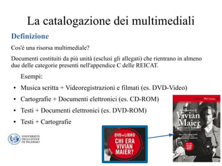 La catalogazione dei multimediali
Definizione
Cos'è una risorsa multimediale?
Documenti costituiti da più unità (esclusi gli allegati) che rientrano in almeno
due delle categorie presenti nell'appendice C delle REICAT.
Esempi:
● Musica scritta + Videoregistrazioni e filmati (es. DVD-Video)
● Cartografie + Documenti elettronici (es. CD-ROM)
● Testi + Documenti elettronici (es. DVD-ROM)
● Testi + Cartografie
 