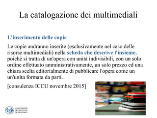 La catalogazione dei multimediali
L'inserimento delle copie
Le copie andranno inserite (esclusivamente nel caso delle
risorse multimediali) nella scheda che descrive l'insieme,
poichè si tratta di un'opera con unità indivisibili, con un solo
ordine effettuato amministrativamente, un solo prezzo ed una
chiara scelta editorialmente di pubblicare l'opera come un
un'unita formata da parti.
[consulenza ICCU novembre 2015]
 