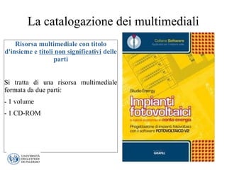 La catalogazione dei multimediali
Risorsa multimediale con titolo
d'insieme e titoli non significativi delle
parti
Si tratta di una risorsa multimediale
formata da due parti:
- 1 volume
- 1 CD-ROM
 