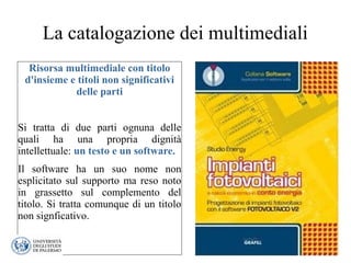 La catalogazione dei multimediali
Risorsa multimediale con titolo
d'insieme e titoli non significativi
delle parti
Si tratta di due parti ognuna delle
quali ha una propria dignità
intellettuale: un testo e un software.
Il software ha un suo nome non
esplicitato sul supporto ma reso noto
in grassetto sul complemento del
titolo. Si tratta comunque di un titolo
non signficativo.
 