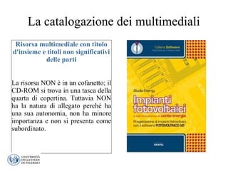 La catalogazione dei multimediali
Risorsa multimediale con titolo
d'insieme e titoli non significativi
delle parti
La risorsa NON è in un cofanetto; il
CD-ROM si trova in una tasca della
quarta di copertina. Tuttavia NON
ha la natura di allegato perché ha
una sua autonomia, non ha minore
importanza e non si presenta come
subordinato.
 