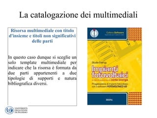 La catalogazione dei multimediali
Risorsa multimediale con titolo
d'insieme e titoli non significativi
delle parti
In questo caso dunque si sceglie un
solo template multimediale per
indicare che la risorsa è formata da
due parti appartenenti a due
tipologie di supporti e natura
bibliografica diversi.
 